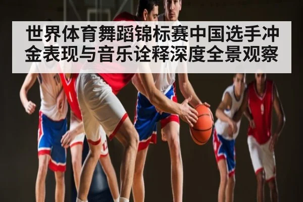 世界体育舞蹈锦标赛中国选手冲金表现与音乐诠释深度全景观察