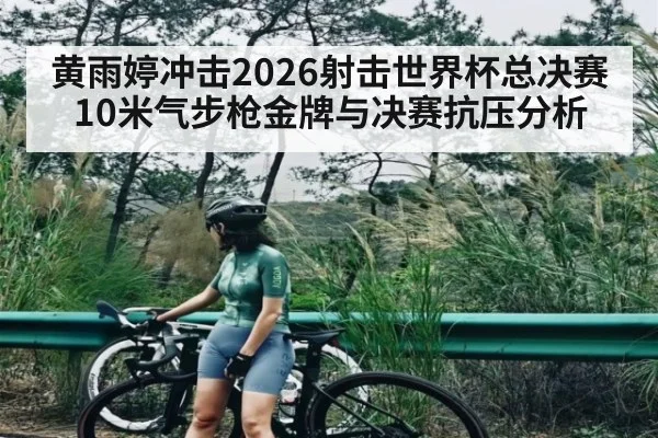 黄雨婷冲击2026射击世界杯总决赛10米气步枪金牌与决赛抗压分析