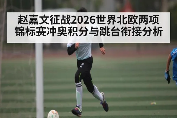 赵嘉文征战2026世界北欧两项锦标赛冲奥积分与跳台衔接分析